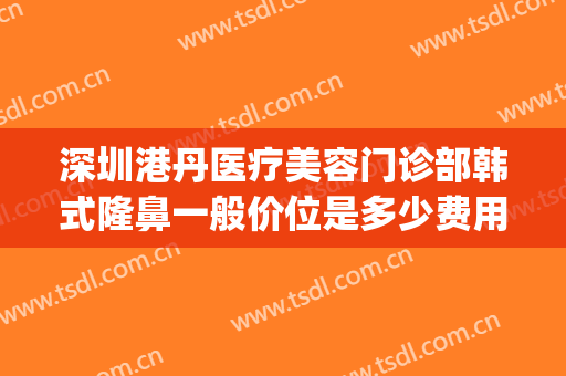 深圳港丹医疗美容门诊部韩式隆鼻一般价位是多少费用?靠谱吗?(深圳隆鼻效果)
