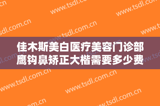 佳木斯美白医疗美容门诊部鹰钩鼻矫正大楷需要多少费用?效果怎么样?