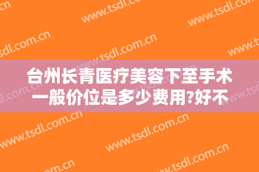 台州长青医疗美容下至手术一般价位是多少费用?好不好?
