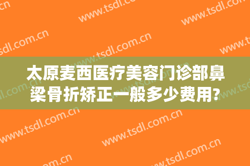 太原麦西医疗美容门诊部鼻梁骨折矫正一般多少费用?靠谱吗?(太原麦西整形医院电话)