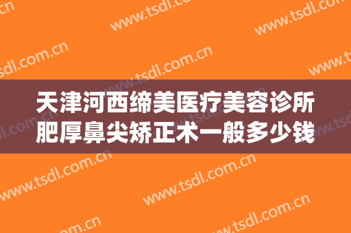 天津河西缔美医疗美容诊所肥厚鼻尖矫正术一般多少钱?可靠吗?(天津医美整形医院)