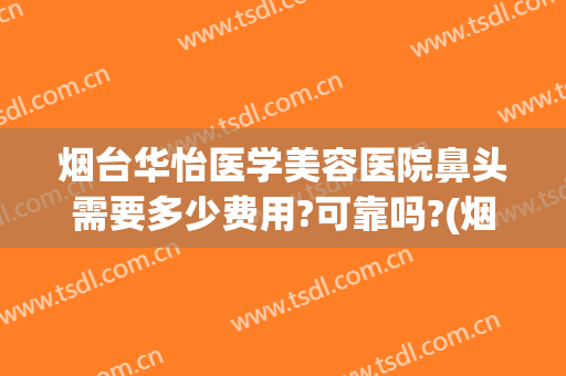 烟台华怡医学美容医院鼻头需要多少费用?可靠吗?(烟台华怡鼻部整形)