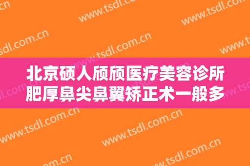 北京硕人颀颀医疗美容诊所肥厚鼻尖鼻翼矫正术一般多少钱?可靠吗?