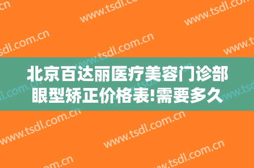北京百达丽医疗美容门诊部眼型矫正价格表!需要多久恢复?(上海百达利整容医院)