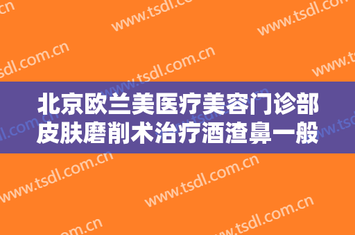 北京欧兰美医疗美容门诊部皮肤磨削术治疗酒渣鼻一般多少费用?效果怎么样?