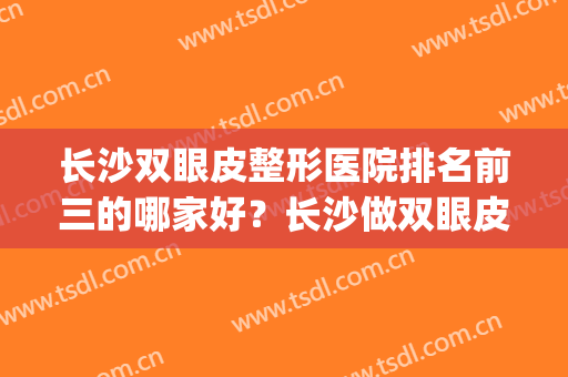 长沙双眼皮整形医院排名前三的哪家好？长沙做双眼皮医生排名(长沙哪个整形医院割双眼皮比较好)
