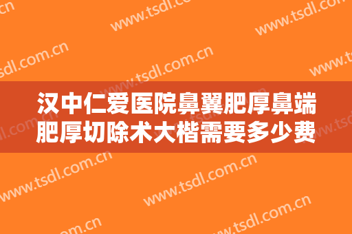 汉中仁爱医院鼻翼肥厚鼻端肥厚切除术大楷需要多少费用?有哪些优势?