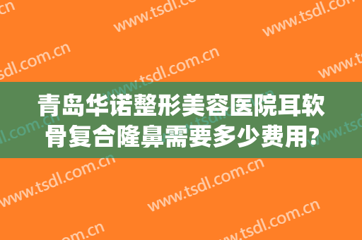 青岛华诺整形美容医院耳软骨复合隆鼻需要多少费用?好不好?(耳软骨隆鼻大概多少费用)