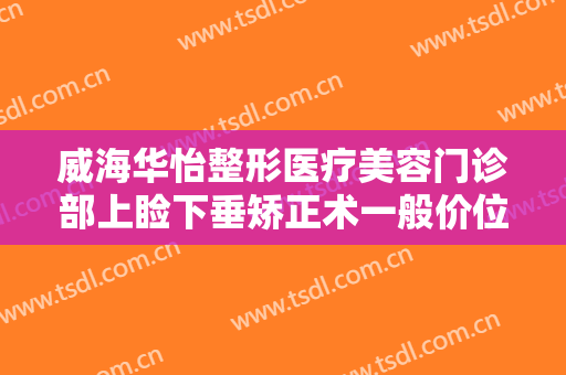 威海华怡整形医疗美容门诊部上睑下垂矫正术一般价位是多少钱?好不好?