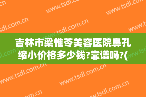吉林市梁惟苓美容医院鼻孔缩小价格多少钱?靠谱吗?(吉林市梁惟苓美容院做双眼皮多少钱)