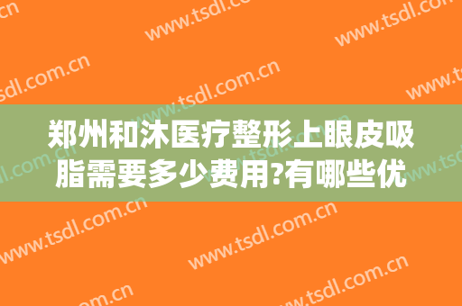 郑州和沐医疗整形上眼皮吸脂需要多少费用?有哪些优势?(郑州面部吸脂哪个医院好)
