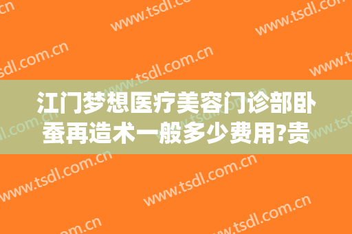 江门梦想医疗美容门诊部卧蚕再造术一般多少费用?贵不贵?(江门梦想医美整形)
