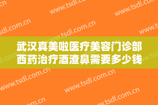 武汉真美啦医疗美容门诊部西药治疗酒渣鼻需要多少钱?效果怎么样?