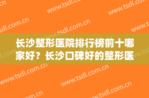 长沙整形医院排行榜前十哪家好？长沙口碑好的整形医院有哪些(长沙排名前三的整形医院)