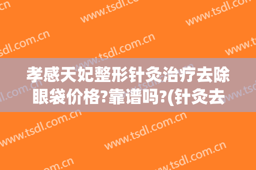孝感天妃整形针灸治疗去除眼袋价格?靠谱吗?(针灸去眼袋大约多少钱)