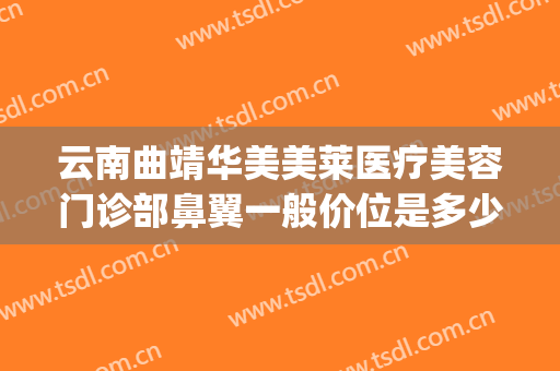 云南曲靖华美美莱医疗美容门诊部鼻翼一般价位是多少钱?可靠吗?(曲靖隆鼻子大概多少费用)