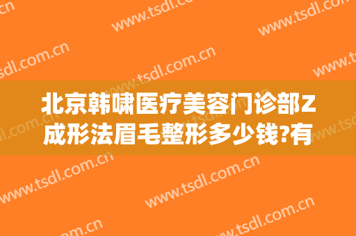 北京韩啸医疗美容门诊部Z成形法眉毛整形多少钱?有哪些优势?(北京韩啸整形怎么样)