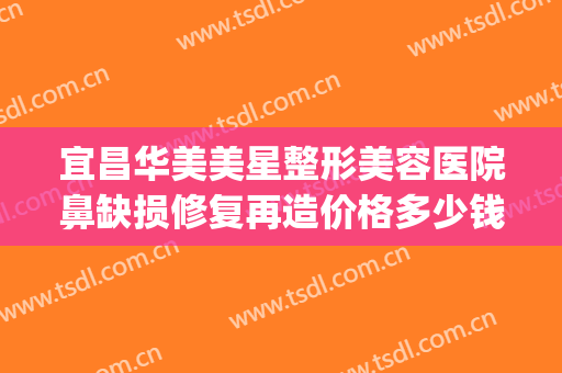 宜昌华美美星整形美容医院鼻缺损修复再造价格多少钱?怎么样?(宜昌新美整形医院)