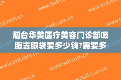 烟台华美医疗美容门诊部吸脂去眼袋要多少钱?需要多久恢复?(华美抽脂去眼袋费用)