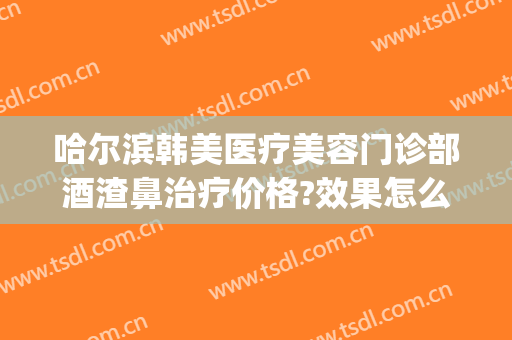 哈尔滨韩美医疗美容门诊部酒渣鼻治疗价格?效果怎么样?(哈尔滨治疗酒糟鼻的医院哪家好)