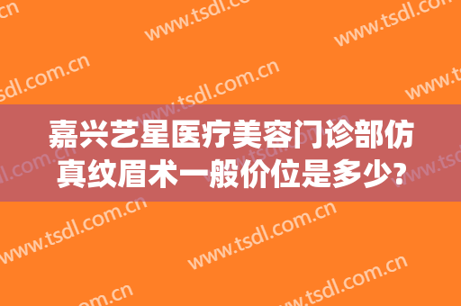嘉兴艺星医疗美容门诊部仿真纹眉术一般价位是多少?需要多久恢复?(嘉兴艺星医疗美容医院)