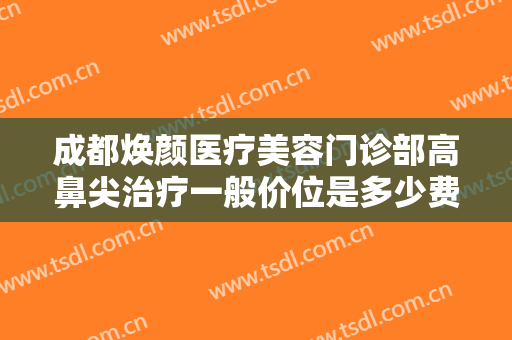 成都焕颜医疗美容门诊部高鼻尖治疗一般价位是多少费用?需要多久恢复?