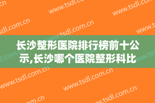 长沙整形医院排行榜前十公示,长沙哪个医院整形科比较好(长沙正规整形医院排名榜)