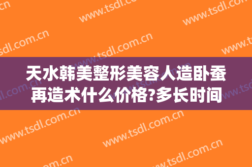 天水韩美整形美容人造卧蚕再造术什么价格?多长时间恢复?(卧蚕整形需要多少钱)
