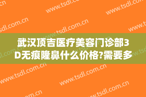 武汉顶吉医疗美容门诊部3D无痕隆鼻什么价格?需要多久恢复?(武汉顶吉整形医院评价)