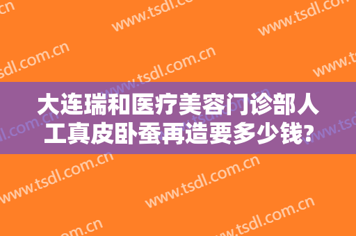 大连瑞和医疗美容门诊部人工真皮卧蚕再造要多少钱?可靠吗?