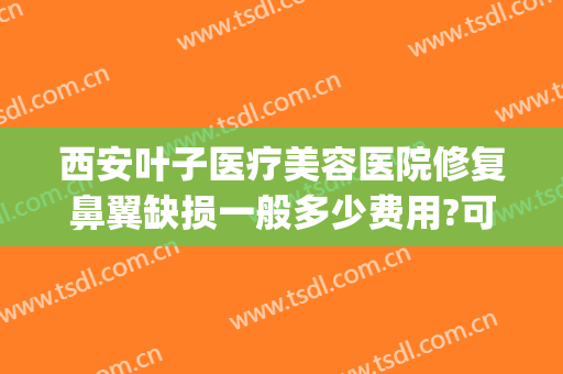 西安叶子医疗美容医院修复鼻翼缺损一般多少费用?可靠吗?(鼻翼缺损修复需要多少钱)