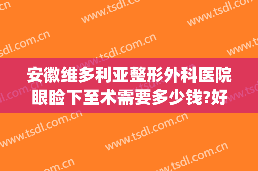 安徽维多利亚整形外科医院眼睑下至术需要多少钱?好不好?(安徽维多利亚整形外科医院口碑好吗)