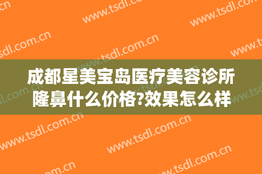 成都星美宝岛医疗美容诊所隆鼻什么价格?效果怎么样?(星都医疗美容医院)