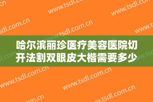 哈尔滨丽珍医疗美容医院切开法割双眼皮大楷需要多少费用?多长时间恢复?