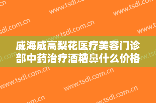威海威高梨花医疗美容门诊部中药治疗酒糟鼻什么价格?靠谱吗?