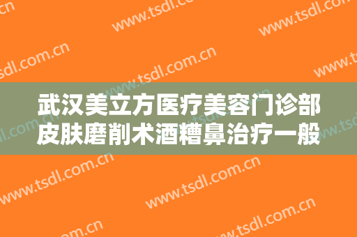 武汉美立方医疗美容门诊部皮肤磨削术酒糟鼻治疗一般价位是多少费用?好不好?