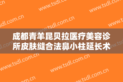 成都青羊昆贝拉医疗美容诊所皮肤缝合法鼻小柱延长术一般多少钱?可靠吗?
