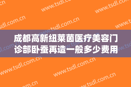 成都高新纽莱茵医疗美容门诊部卧蚕再造一般多少费用?靠谱吗?(成都纽莱茵整形医院)