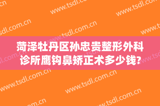 菏泽牡丹区孙忠贵整形外科诊所鹰钩鼻矫正术多少钱?靠谱吗?(菏泽孙忠贵整形怎么样)