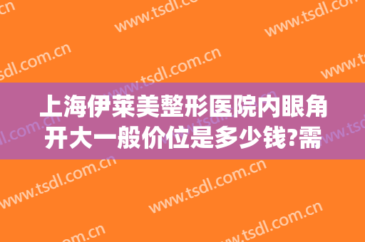 上海伊莱美整形医院内眼角开大一般价位是多少钱?需要多久恢复?(上海伊莱美朱迪割双眼皮怎么样)
