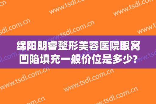 绵阳朗睿整形美容医院眼窝凹陷填充一般价位是多少?怎么样?(四川绵阳朗睿整形美容医院怎么样)