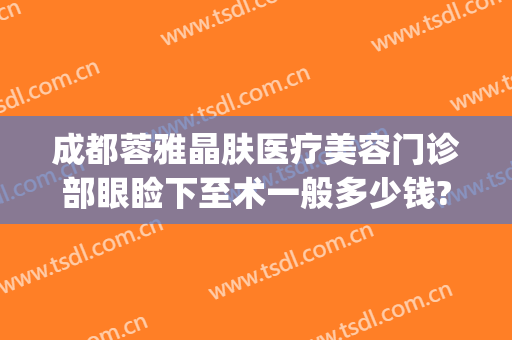 成都蓉雅晶肤医疗美容门诊部眼睑下至术一般多少钱?有哪些优势?(成都蓉雅晶肤整形医院)
