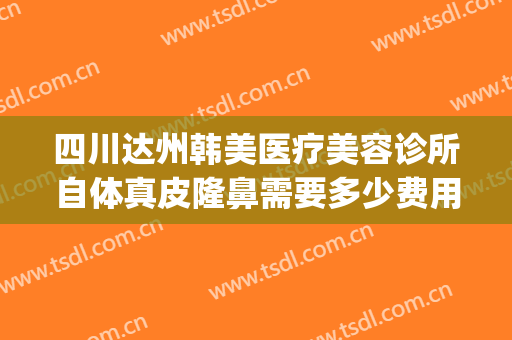 四川达州韩美医疗美容诊所自体真皮隆鼻需要多少费用?靠谱吗?(绵阳韩美整形美容医院是正规医院吗)