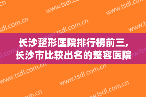 长沙整形医院排行榜前三,长沙市比较出名的整容医院(长沙整形最好的医院)
