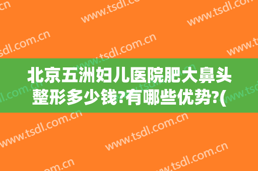 北京五洲妇儿医院肥大鼻头整形多少钱?有哪些优势?(北京五洲妇儿医院整形科)