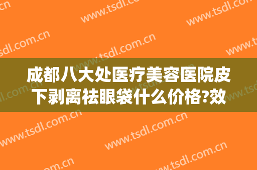 成都八大处医疗美容医院皮下剥离祛眼袋什么价格?效果怎么样?(八大处整形祛眼袋哪个医生好)