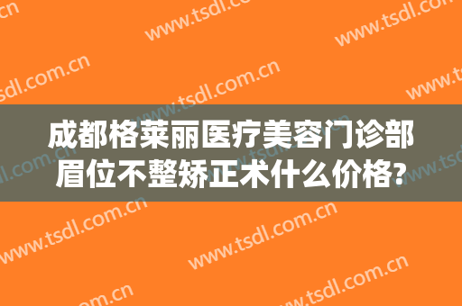 成都格莱丽医疗美容门诊部眉位不整矫正术什么价格?贵不贵?(成都格莱丽整形美容正规吗)