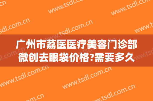 广州市荔医医疗美容门诊部微创去眼袋价格?需要多久恢复?(广州荔医医疗美容门诊部官网)