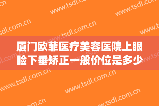 厦门欧菲医疗美容医院上眼睑下垂矫正一般价位是多少费用?贵不贵?(厦门眼科医院眼睑下垂手术费)