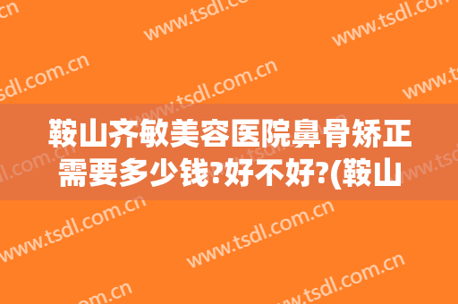 鞍山齐敏美容医院鼻骨矫正需要多少钱?好不好?(鞍山隆鼻多少钱)